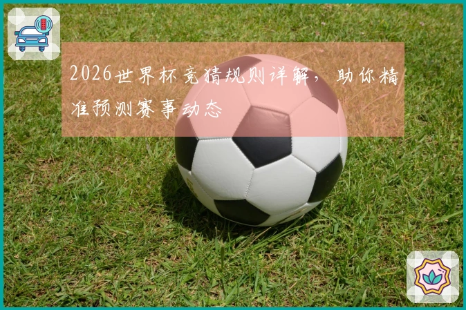 2026世界杯竞猜规则详解，助你精准预测赛事动态