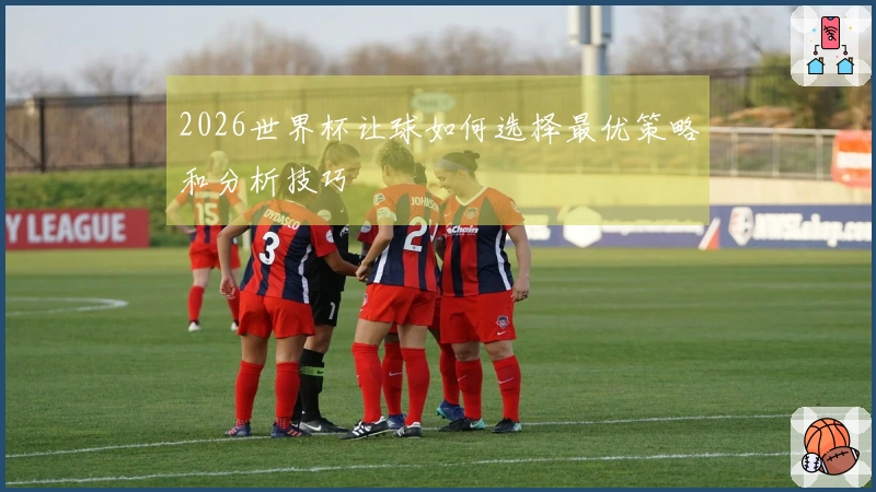 2026世界杯让球如何选择最优策略和分析技巧