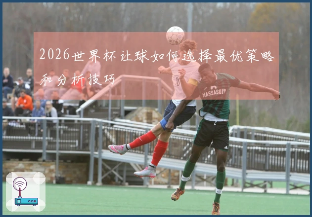 2026世界杯让球如何选择最优策略和分析技巧