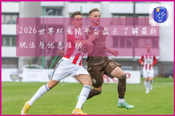 2026世界杯竞猜平台盘点 了解最新玩法与优惠活动